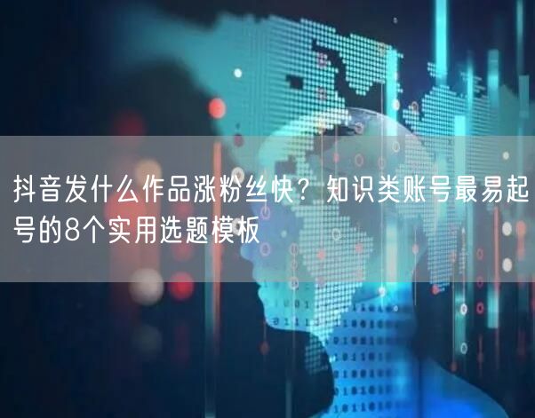 抖音发什么作品涨粉丝快？知识类账号最易起号的8个实用选题模板