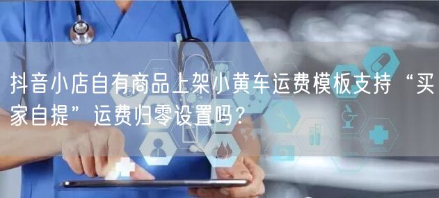 抖音小店自有商品上架小黄车运费模板支持“买家自提”运费归零设置吗？