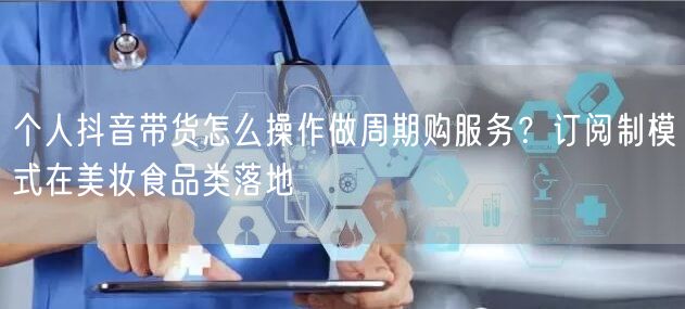 个人抖音带货怎么操作做周期购服务？订阅制模式在美妆食品类落地