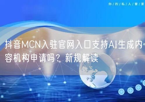 抖音MCN入驻官网入口支持AI生成内容机构申请吗？新规解读