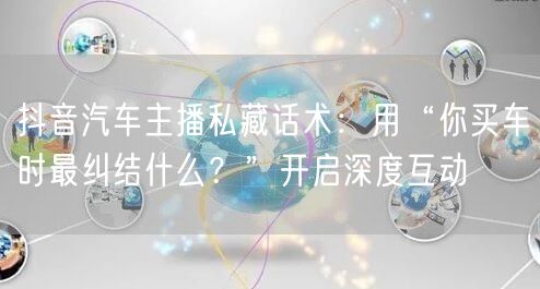 抖音汽车主播私藏话术：用“你买车时最纠结什么？”开启深度互动