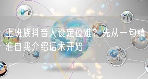 上班族抖音人设定位难？先从一句精准自我介绍话术开始