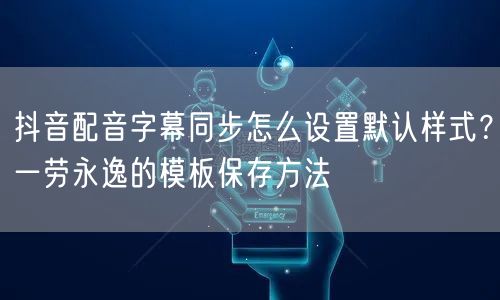 抖音配音字幕同步怎么设置默认样式？一劳永逸的模板保存方法