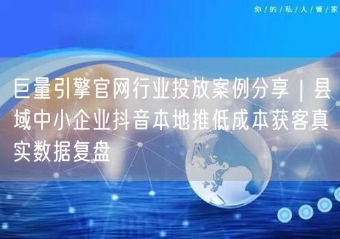 巨量引擎官网行业投放案例分享｜县域中小企业抖音本地推低成本获客真实数据复盘