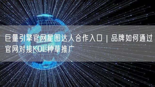 巨量引擎官网星图达人合作入口｜品牌如何通过官网对接KOL种草推广