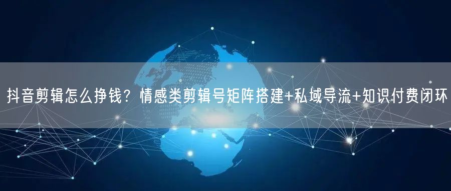 抖音剪辑怎么挣钱？情感类剪辑号矩阵搭建+私域导流+知识付费闭环
