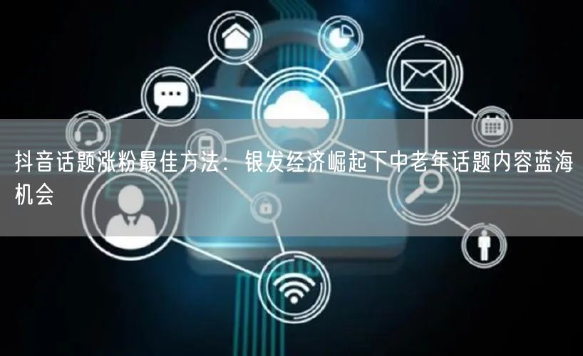 抖音话题涨粉最佳方法：银发经济崛起下中老年话题内容蓝海机会