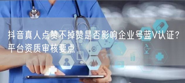 抖音真人点赞不掉赞是否影响企业号蓝V认证？平台资质审核要点