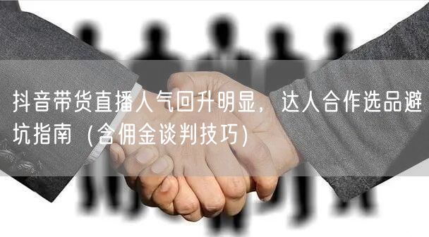 抖音带货直播人气回升明显,达人合作选品避坑指南(含佣金谈判技巧)