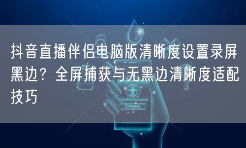 抖音直播伴侣电脑版清晰度设置录屏黑边？全屏捕获与无黑边清晰度适配技巧