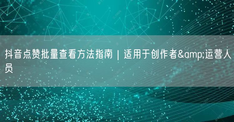 抖音点赞批量查看方法指南｜适用于创作者&运营人员