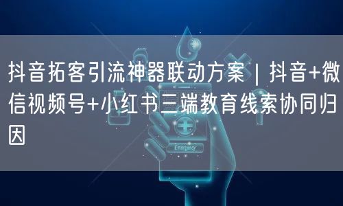 抖音拓客引流神器联动方案|抖音+微信视频号+小红书三端教育线索协同归因