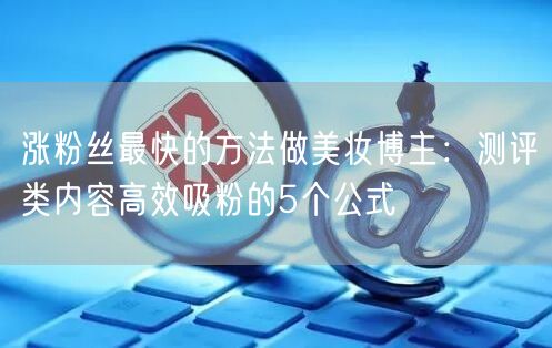 涨粉丝最快的方法做美妆博主：测评类内容高效吸粉的5个公式