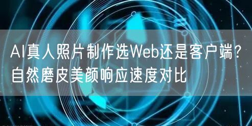 AI真人照片制作选Web还是客户端？自然磨皮美颜响应速度对比