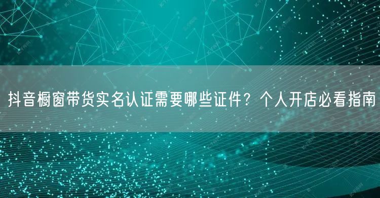 抖音橱窗带货实名认证需要哪些证件？个人开店必看指南