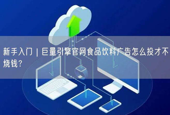 新手入门｜巨量引擎官网食品饮料广告怎么投才不烧钱？