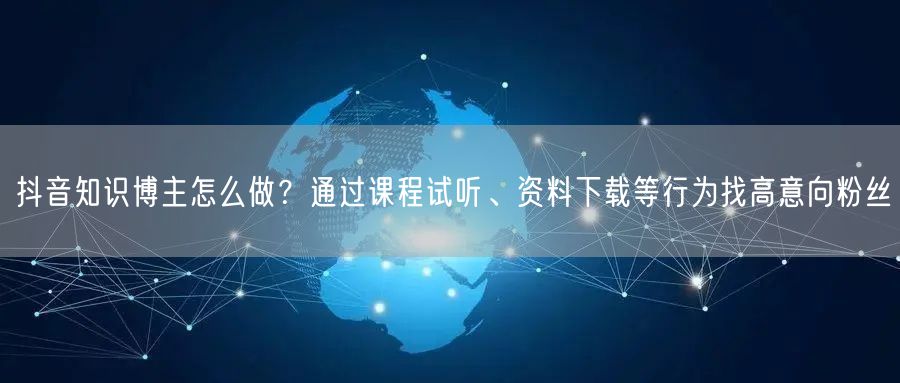 抖音知识博主怎么做？通过课程试听、资料下载等行为找高意向粉丝