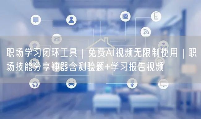 职场学习闭环工具|免费AI视频无限制使用|职场技能分享神器含测验题+学习报告视频