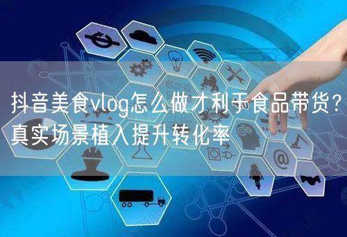 抖音美食vlog怎么做才利于食品带货？真实场景植入提升转化率