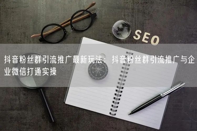 抖音粉丝群引流推广最新玩法：抖音粉丝群引流推广与企业微信打通实操