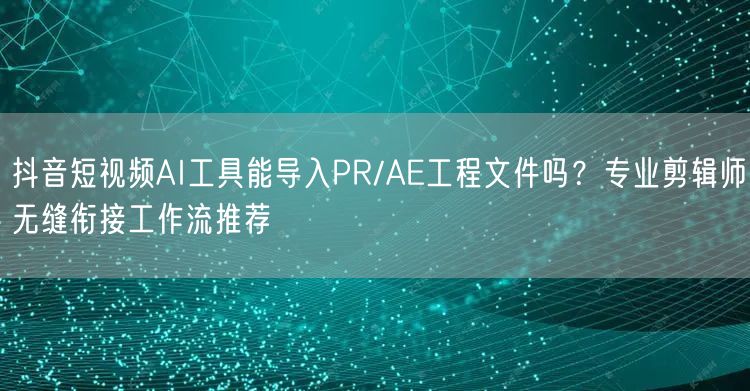 抖音短视频AI工具能导入PR/AE工程文件吗?专业剪辑师无缝衔接工作流推荐