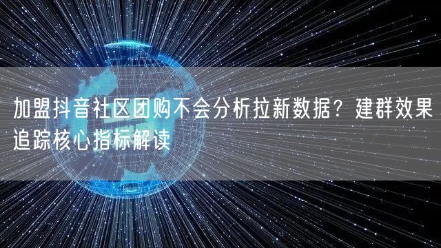加盟抖音社区团购不会分析拉新数据?建群效果追踪核心指标解读