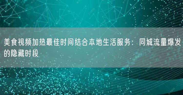 美食视频加热最佳时间结合本地生活服务：同城流量爆发的隐藏时段