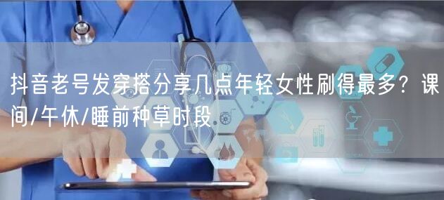 抖音老号发穿搭分享几点年轻女性刷得最多?课间/午休/睡前种草时段