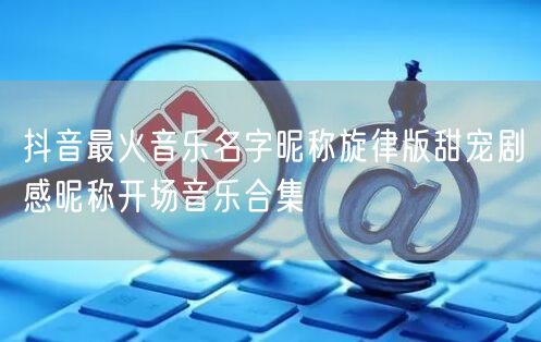 抖音最火音乐名字昵称旋律版甜宠剧感昵称开场音乐合集