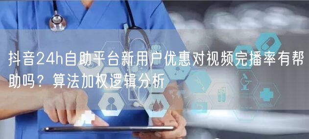抖音24h自助平台新用户优惠对视频完播率有帮助吗？算法加权逻辑分析