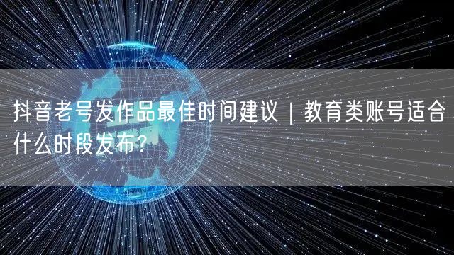 抖音老号发作品最佳时间建议|教育类账号适合什么时段发布?
