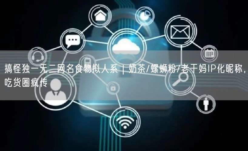 搞怪独一无二网名食物拟人系|奶茶/螺蛳粉/老干妈IP化昵称,吃货圈疯传