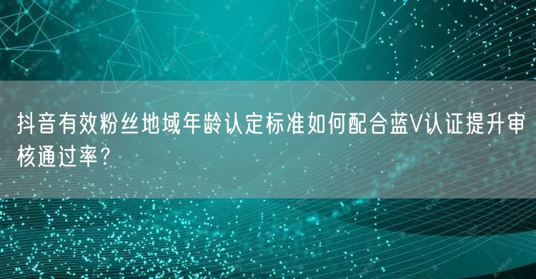 抖音有效粉丝地域年龄认定标准如何配合蓝V认证提升审核通过率?
