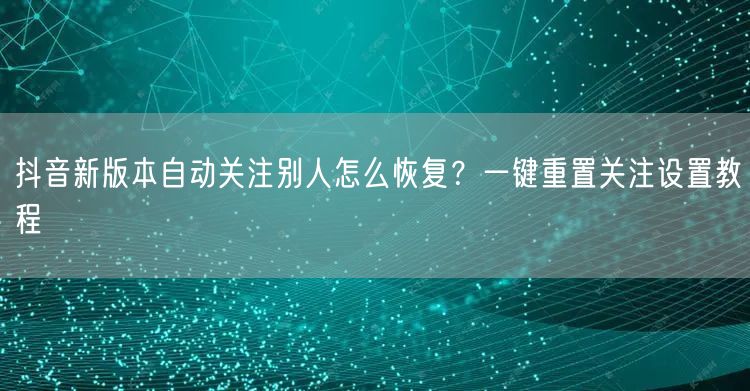 抖音新版本自动关注别人怎么恢复?一键重置关注设置教程