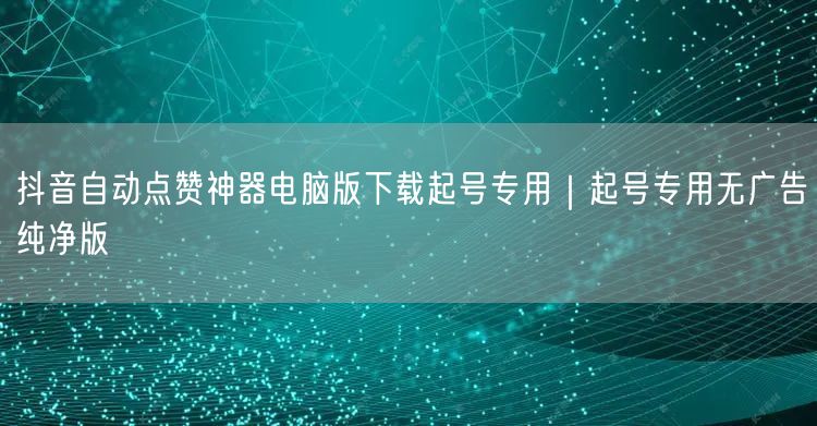 抖音自动点赞神器电脑版下载起号专用｜起号专用无广告纯净版