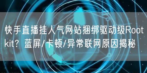 快手直播挂人气网站捆绑驱动级Rootkit？蓝屏/卡顿/异常联网原因揭秘