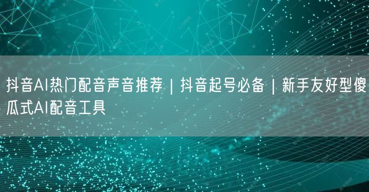 抖音AI热门配音声音推荐｜抖音起号必备｜新手友好型傻瓜式AI配音工具