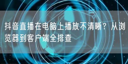 抖音直播在电脑上播放不清晰？从浏览器到客户端全排查