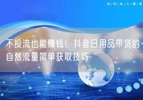 不投流也能赚钱！抖音日用品带货的自然流量简单获取技巧