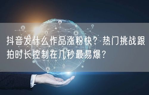 抖音发什么作品涨粉快？热门挑战跟拍时长控制在几秒最易爆？