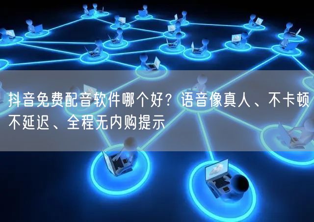 抖音免费配音软件哪个好？语音像真人、不卡顿不延迟、全程无内购提示
