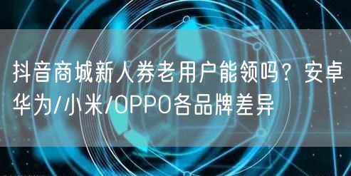 抖音商城新人券老用户能领吗？安卓华为/小米/OPPO各品牌差异