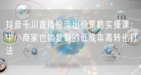 抖音千川直播投流出价策略实操课：中小商家也能复制的低成本高转化打法