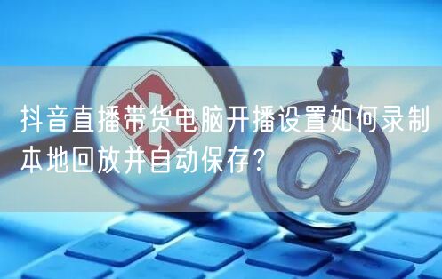 抖音直播带货电脑开播设置如何录制本地回放并自动保存？