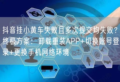 抖音挂小黄车失败且多次提交均失败？终极方案：卸载重装APP+切换账号登录+更换手