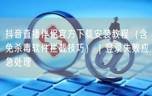 抖音直播伴侣官方下载安装教程(含免杀毒软件拦截技巧)|登录失败应急处理