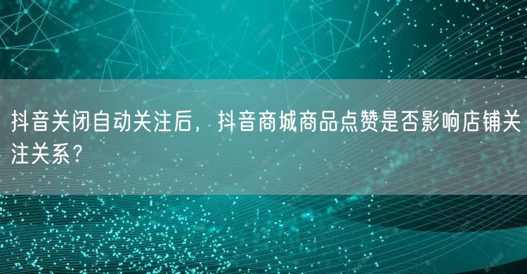 抖音关闭自动关注后，抖音商城商品点赞是否影响店铺关注关系？