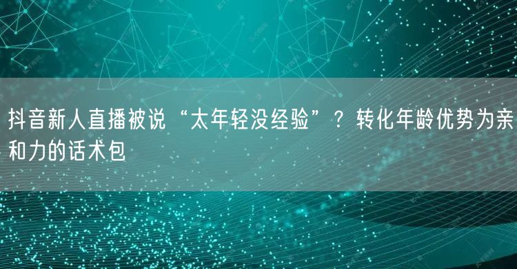 抖音新人直播被说“太年轻没经验”?转化年龄优势为亲和力的话术包