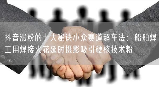 抖音涨粉的十大秘诀小众赛道超车法:船舶焊工用焊接火花延时摄影吸引硬核技术粉