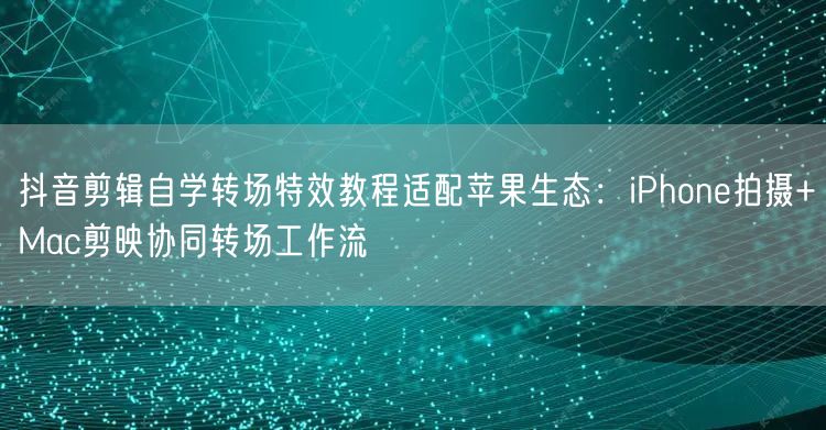 抖音剪辑自学转场特效教程适配苹果生态:iPhone拍摄+Mac剪映协同转场工作流